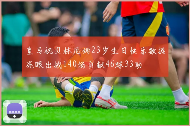 皇马祝贝林厄姆23岁生日快乐数据亮眼出战140场贡献46球33助