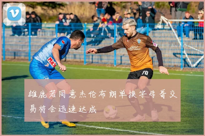 雄鹿若同意杰伦布朗单换字母哥交易将会迅速达成