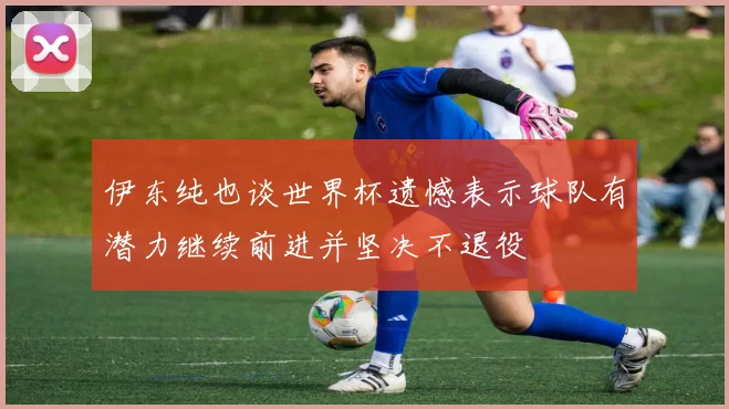 伊东纯也谈世界杯遗憾表示球队有潜力继续前进并坚决不退役