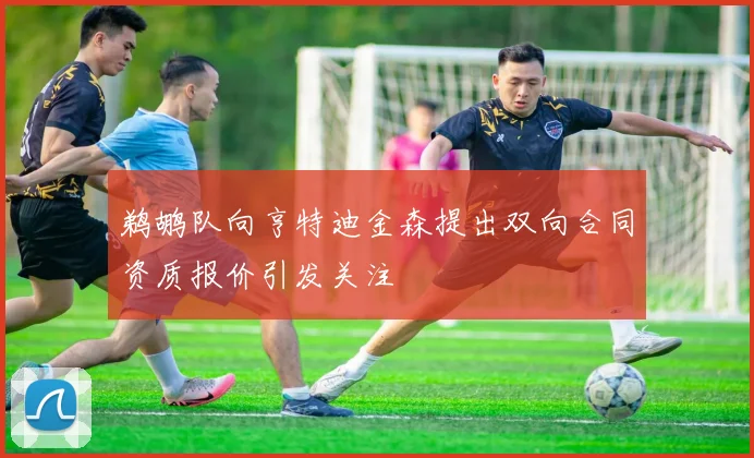 鹈鹕队向亨特迪金森提出双向合同资质报价引发关注