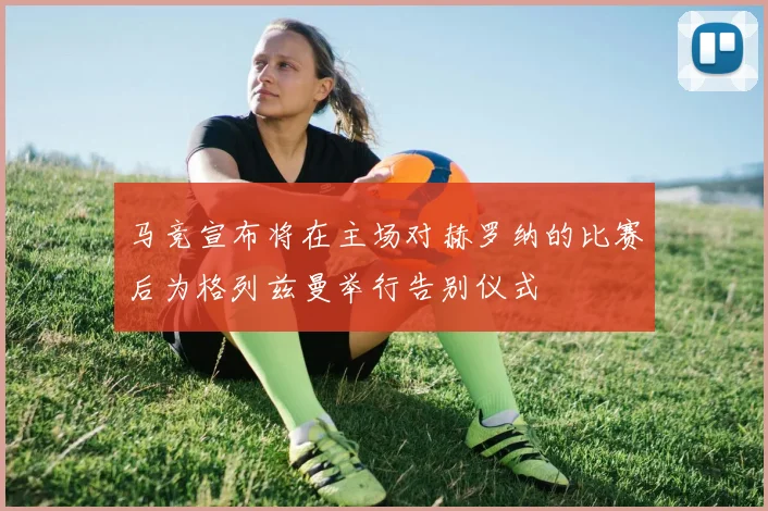 马竞宣布将在主场对赫罗纳的比赛后为格列兹曼举行告别仪式