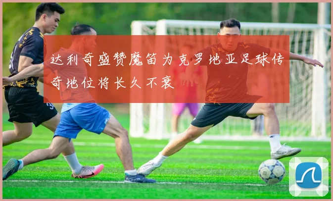 达利奇盛赞魔笛为克罗地亚足球传奇地位将长久不衰