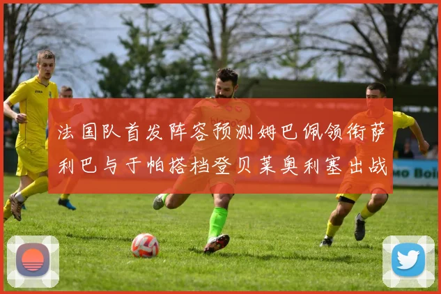 法国队首发阵容预测姆巴佩领衔萨利巴与于帕搭档登贝莱奥利塞出战