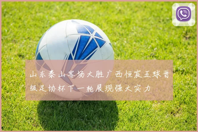 山东泰山客场大胜广西恒宸五球晋级足协杯下一轮展现强大实力