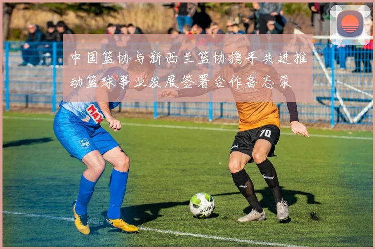 中国篮协与新西兰篮协携手共进推动篮球事业发展签署合作备忘录
