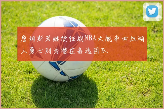 詹姆斯若继续征战NBA大概率回归湖人勇士则为潜在备选团队