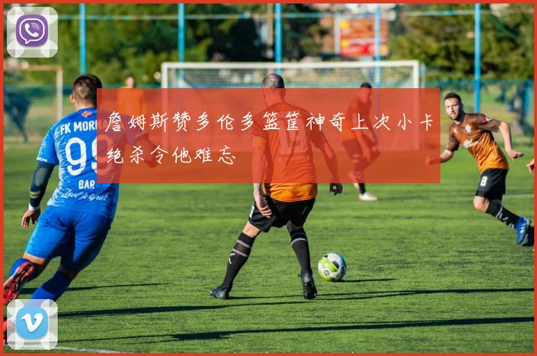 詹姆斯赞多伦多篮筐神奇上次小卡绝杀令他难忘