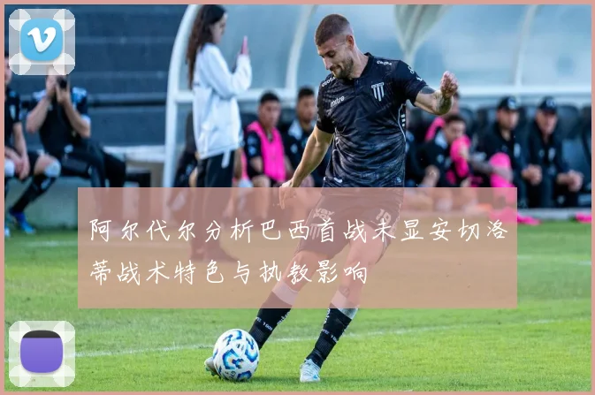 阿尔代尔分析巴西首战未显安切洛蒂战术特色与执教影响